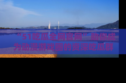 “51吃瓜全网官网”助你成为动漫游戏圈的资深吃瓜群众！