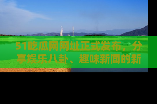 51吃瓜网网址正式发布，分享娱乐八卦、趣味新闻的新平台