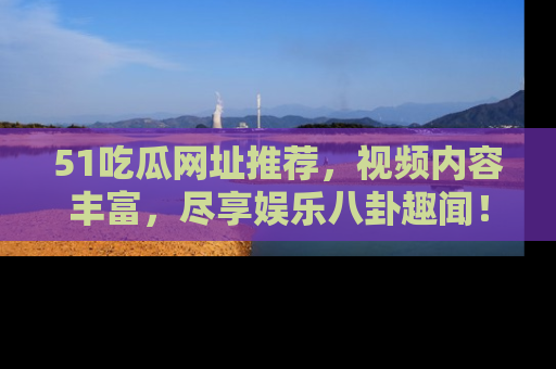 51吃瓜网址推荐，视频内容丰富，尽享娱乐八卦趣闻！