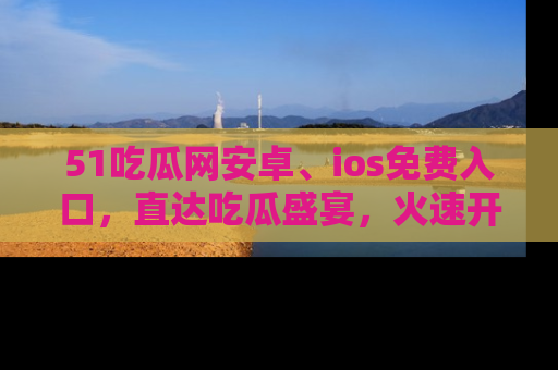 51吃瓜网安卓、ios免费入口,直达吃瓜盛宴,火速开启线上体验!