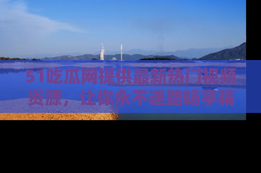 51吃瓜网提供最新热门视频资源,让你永不迷路畅享精彩!