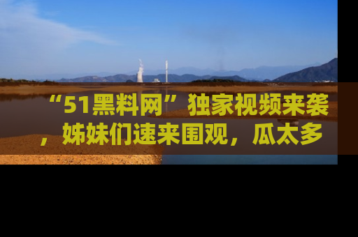 “51黑料网”独家视频来袭，姊妹们速来围观，瓜太多简直停不下来！