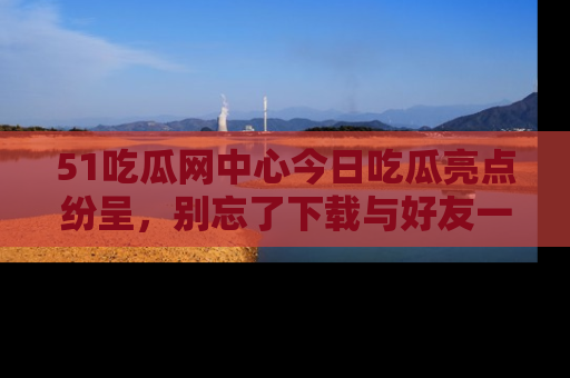 51吃瓜网中心今日吃瓜亮点纷呈，别忘了下载与好友一同分享！
