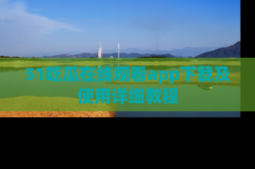 51吃瓜在线观看app下载及使用详细教程