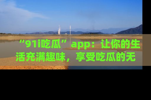 “91i吃瓜”app：让你的生活充满趣味，享受吃瓜的无限乐趣！