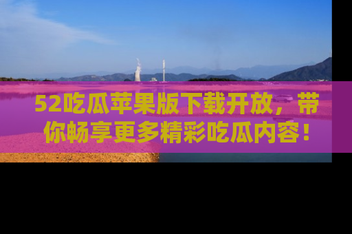 52吃瓜苹果版下载开放,带你畅享更多精彩吃瓜内容!