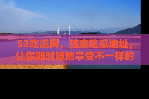 52吃瓜网，独家吃瓜地址，让你随时随地享受不一样的观看体验！