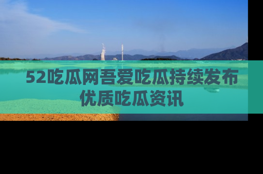 52吃瓜网吾爱吃瓜持续发布优质吃瓜资讯