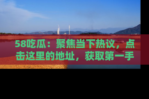 58吃瓜：聚焦当下热议，点击这里的地址，获取第一手的八卦信息！
