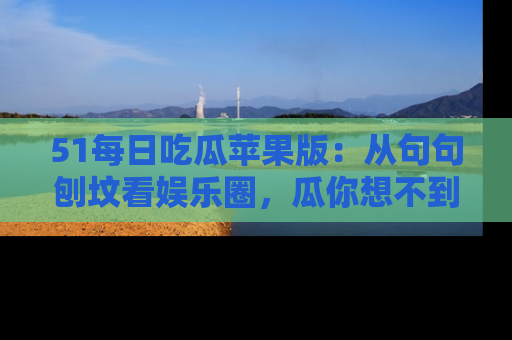 51每日吃瓜苹果版:从句句刨坟看娱乐圈,瓜你想不到的精彩纷呈!