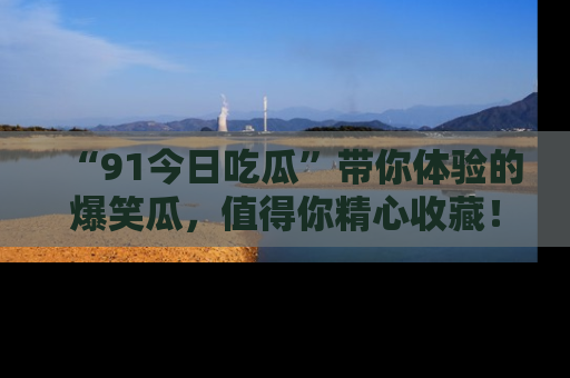 “91今日吃瓜”带你体验的爆笑瓜，值得你精心收藏！