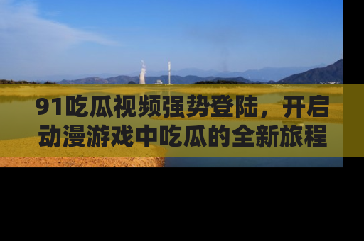 91吃瓜视频强势登陆,开启动漫游戏中吃瓜的全新旅程!