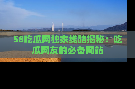 58吃瓜网独家线路揭秘：吃瓜网友的必备网站