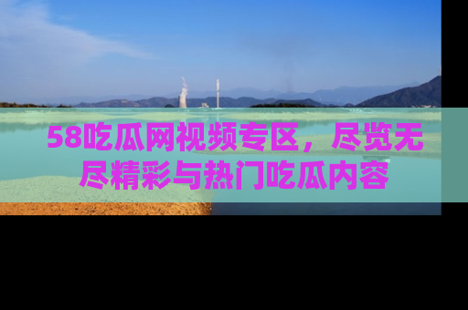 58吃瓜网视频专区，尽览无尽精彩与热门吃瓜内容