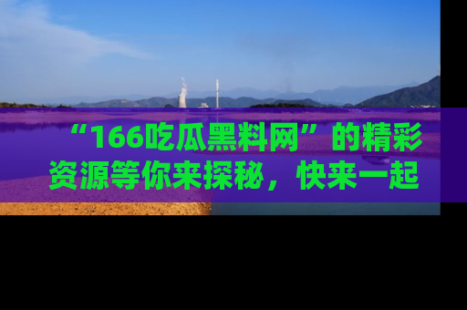 “166吃瓜黑料网”的精彩资源等你来探秘，快来一起吃瓜吧！