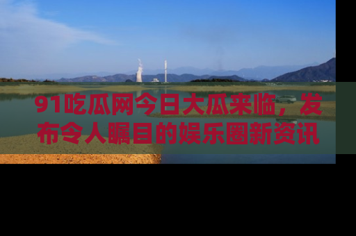 91吃瓜网今日大瓜来临,发布令人瞩目的娱乐圈新资讯!