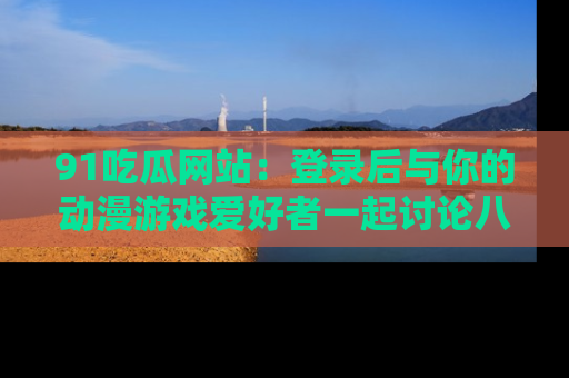 91吃瓜网站:登录后与你的动漫游戏爱好者一起讨论八卦!