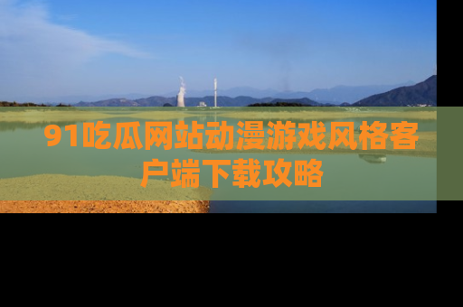 91吃瓜网站动漫游戏风格客户端下载攻略