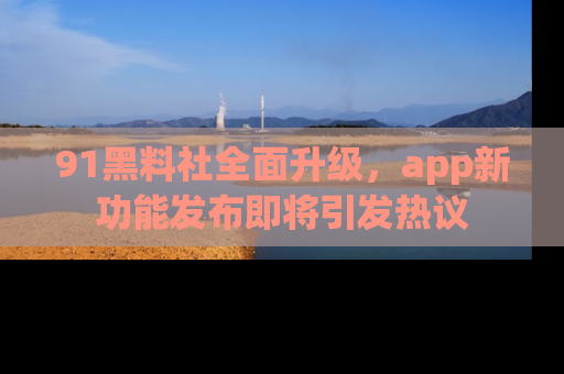 91黑料社全面升级,app新功能发布即将引发热议