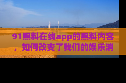 91黑料在线app的黑料内容,如何改变了我们的娱乐消费习惯?