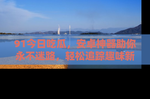 91今日吃瓜，安卓神器助你永不迷路，轻松追踪趣味新闻！