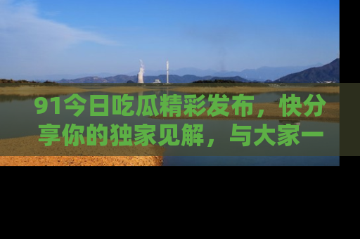 91今日吃瓜精彩发布，快分享你的独家见解，与大家一起讨论吧！