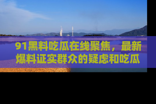 91黑料吃瓜在线聚焦,最新爆料证实群众的疑虑和吃瓜乐趣!