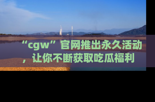 “cgw”官网推出永久活动，让你不断获取吃瓜福利