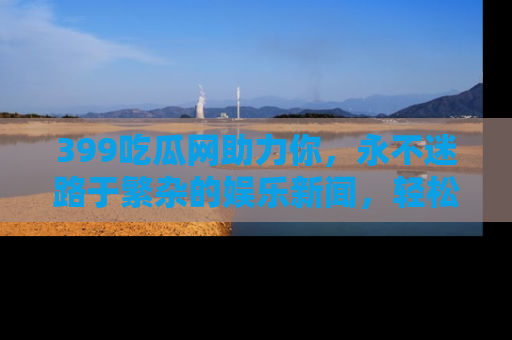 399吃瓜网助力你，永不迷路于繁杂的娱乐新闻，轻松追踪热点！