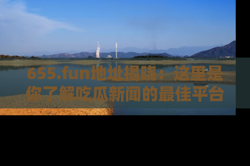 655.fun地址揭晓：这里是你了解吃瓜新闻的最佳平台，快来探索吧！