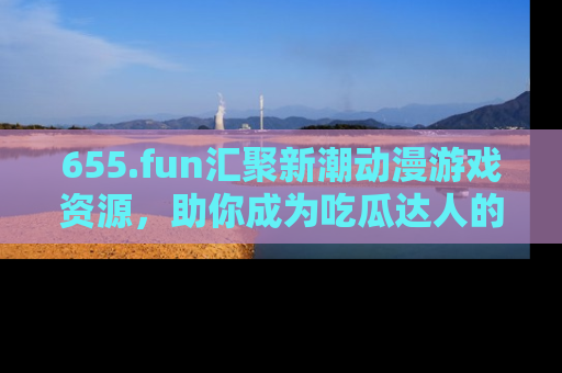 655.fun汇聚新潮动漫游戏资源，助你成为吃瓜达人的必备平台！