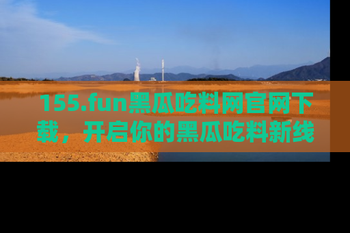 155.fun黑瓜吃料网官网下载，开启你的黑瓜吃料新线路，轻松找到入口！