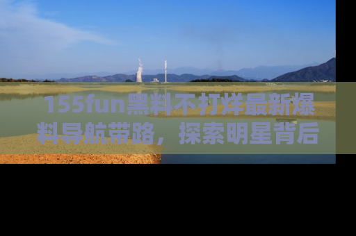 155fun黑料不打烊最新爆料导航带路，探索明星背后的秘密