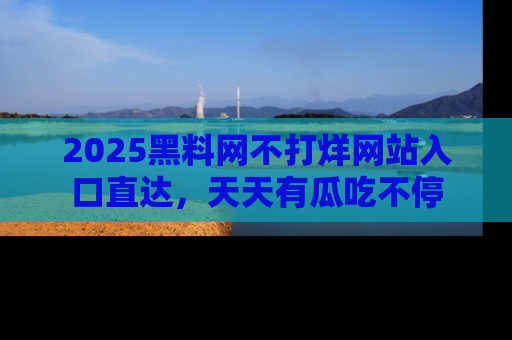 2025黑料网不打烊网站入口直达，天天有瓜吃不停