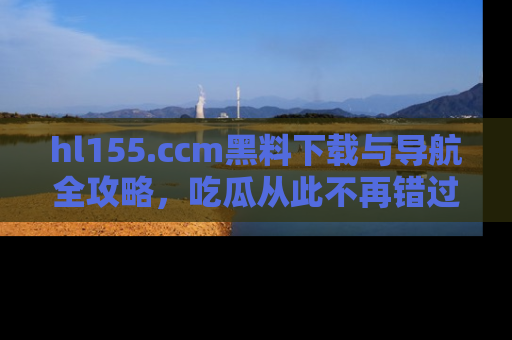 hl155.ccm黑料下载与导航全攻略,吃瓜从此不再错过任何热点