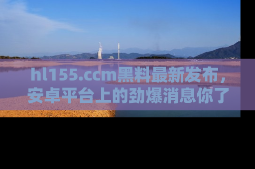 hl155.ccm黑料最新发布，安卓平台上的劲爆消息你了解了吗？