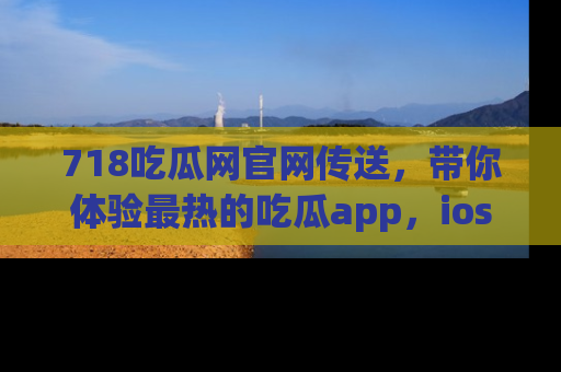 718吃瓜网官网传送，带你体验最热的吃瓜app，ios用户必备哦！