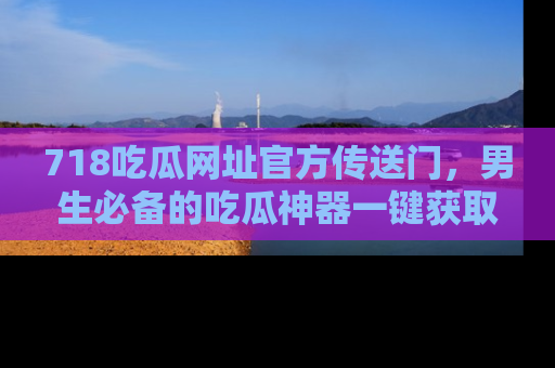 718吃瓜网址官方传送门，男生必备的吃瓜神器一键获取！