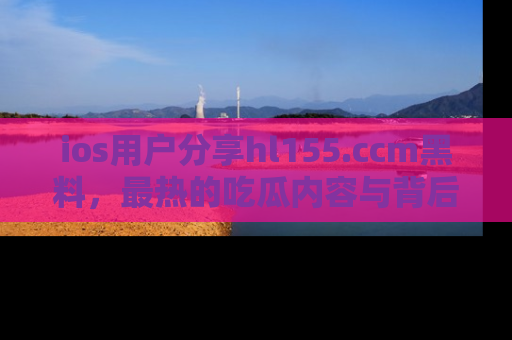 ios用户分享hl155.ccm黑料,最热的吃瓜内容与背后的真实事件!