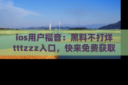 ios用户福音:黑料不打烊tttzzz入口,快来免费获取最新娱乐黑料!