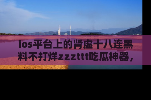ios平台上的肾虚十八连黑料不打烊zzzttt吃瓜神器,你绝对不能错过