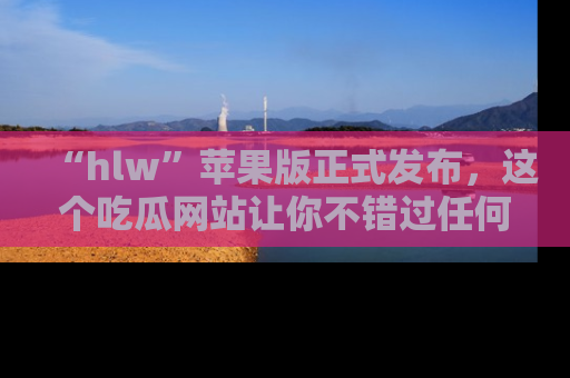 “hlw”苹果版正式发布，这个吃瓜网站让你不错过任何热议话题！