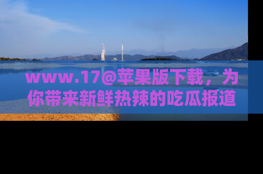www.17@苹果版下载，为你带来新鲜热辣的吃瓜报道，尽情享受！