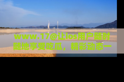 www.17@让ios用户随时随地享受吃瓜,精彩动态一手掌握