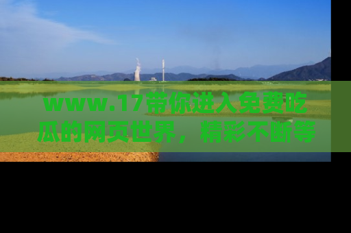 www.17带你进入免费吃瓜的网页世界,精彩不断等着你!
