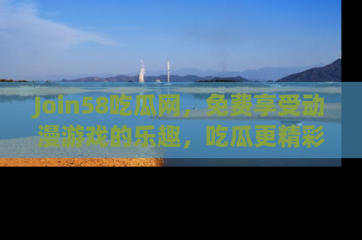 Join58吃瓜网,免费享受动漫游戏的乐趣,吃瓜更精彩!