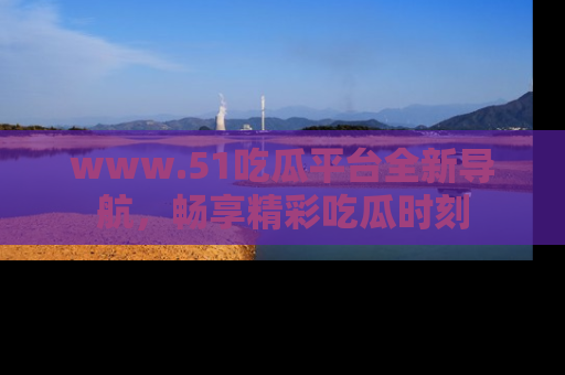 www.51吃瓜平台全新导航，畅享精彩吃瓜时刻