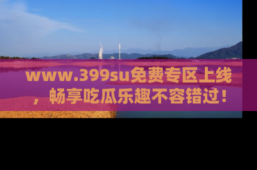 www.399su免费专区上线，畅享吃瓜乐趣不容错过！