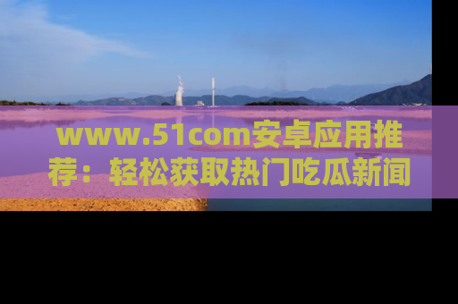 www.51com安卓应用推荐:轻松获取热门吃瓜新闻的秘诀