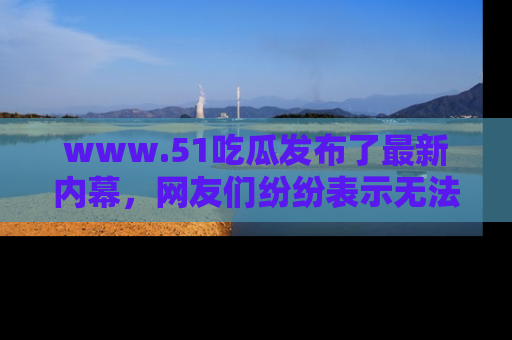 www.51吃瓜发布了最新内幕，网友们纷纷表示无法接受！